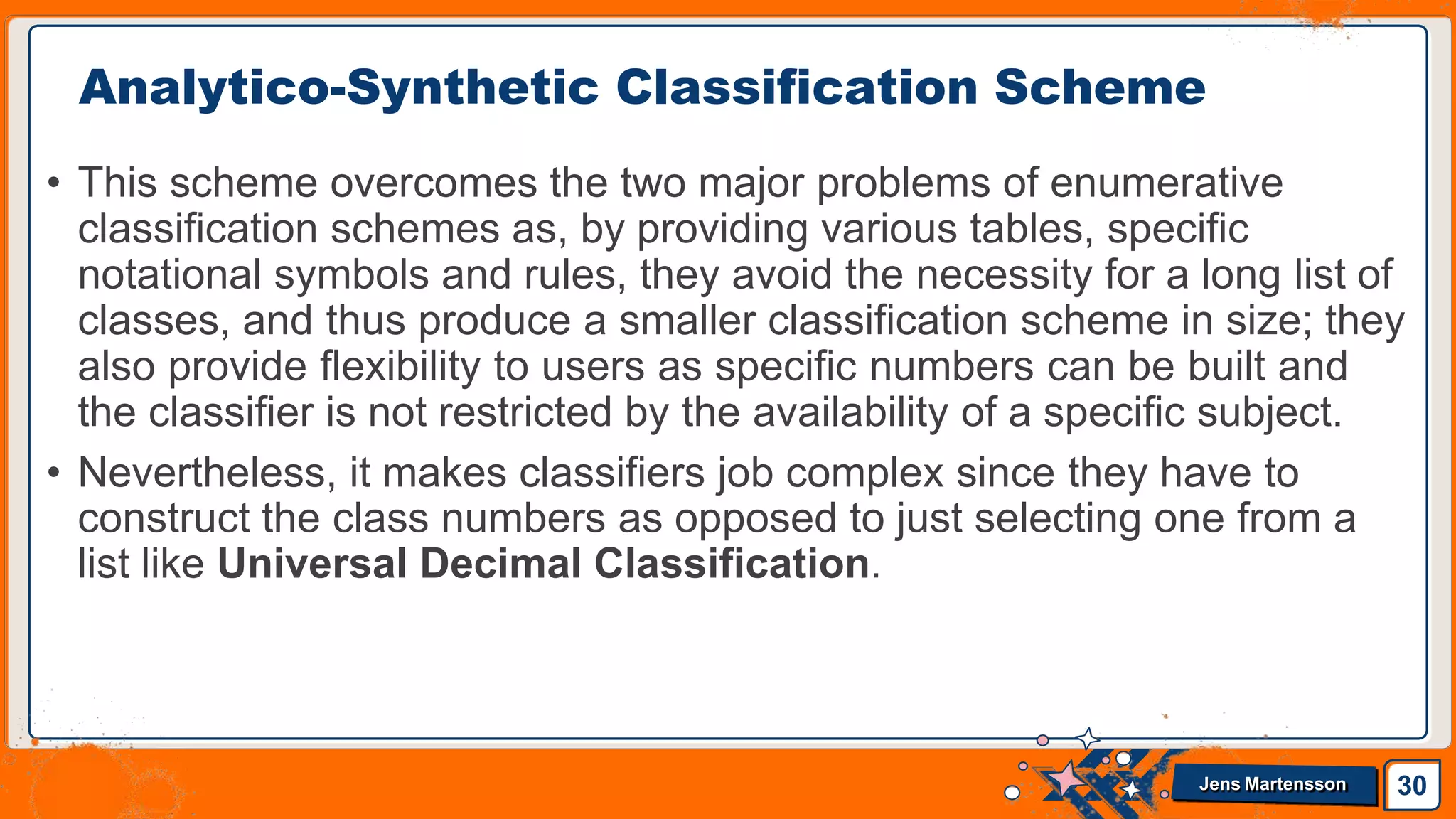 • This scheme overcomes the two major problems of enumerative
classification schemes as, by providing various tables, specific
notational symbols and rules, they avoid the necessity for a long list of
classes, and thus produce a smaller classification scheme in size; they
also provide flexibility to users as specific numbers can be built and
the classifier is not restricted by the availability of a specific subject.
• Nevertheless, it makes classifiers job complex since they have to
construct the class numbers as opposed to just selecting one from a
list like Universal Decimal Classification.
Analytico-Synthetic Classification Scheme
30
Jens Martensson
 
