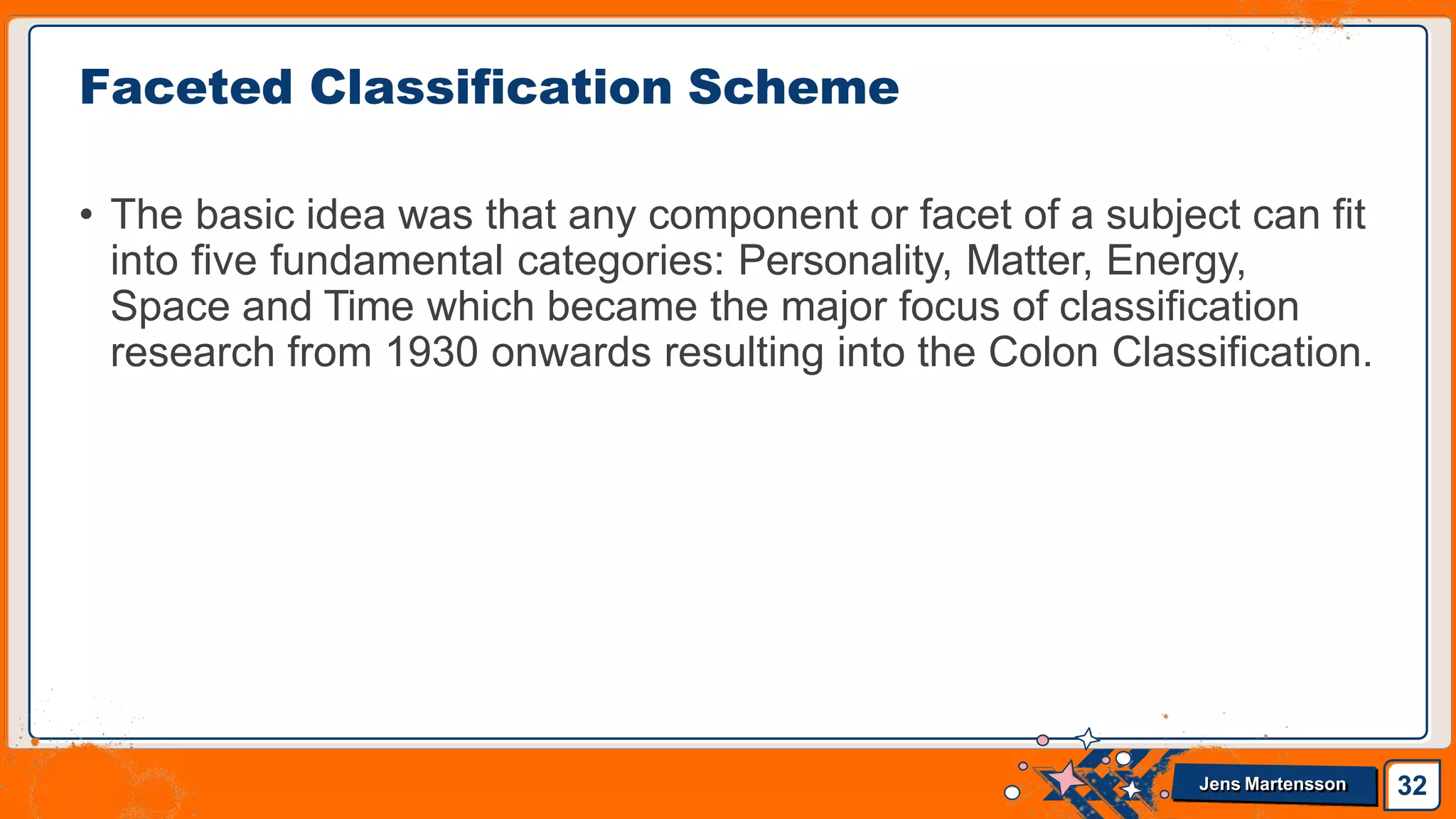 • The basic idea was that any component or facet of a subject can fit
into five fundamental categories: Personality, Matter, Energy,
Space and Time which became the major focus of classification
research from 1930 onwards resulting into the Colon Classification.
Faceted Classification Scheme
32
Jens Martensson
 