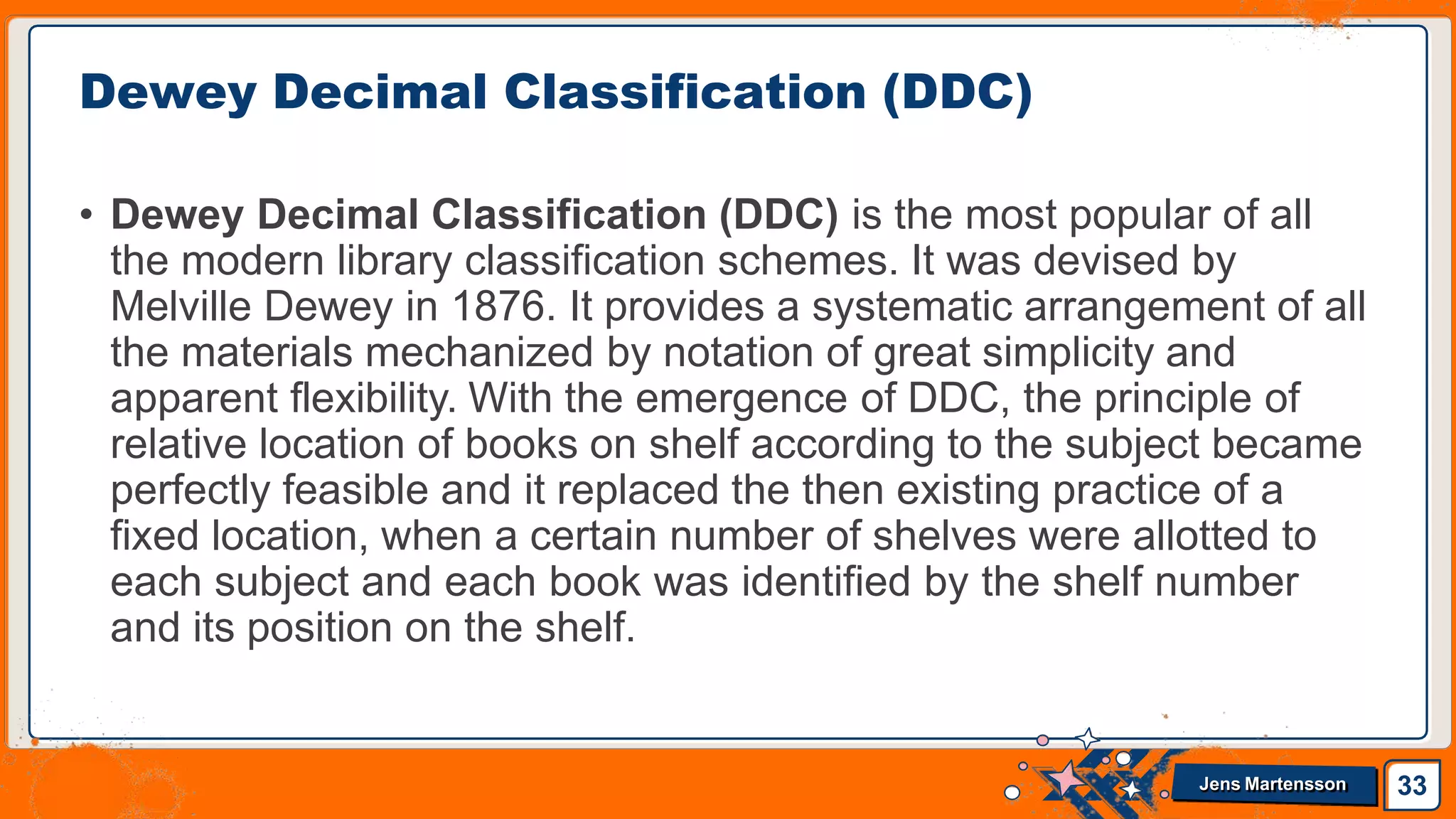 • Dewey Decimal Classification (DDC) is the most popular of all
the modern library classification schemes. It was devised by
Melville Dewey in 1876. It provides a systematic arrangement of all
the materials mechanized by notation of great simplicity and
apparent flexibility. With the emergence of DDC, the principle of
relative location of books on shelf according to the subject became
perfectly feasible and it replaced the then existing practice of a
fixed location, when a certain number of shelves were allotted to
each subject and each book was identified by the shelf number
and its position on the shelf.
Dewey Decimal Classification (DDC)
33
Jens Martensson
 