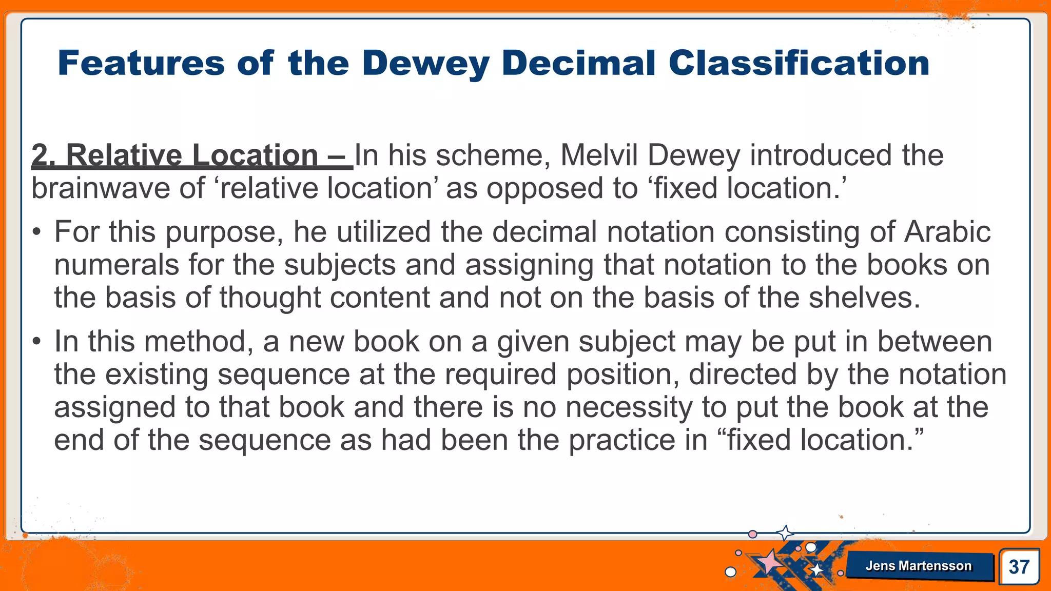 2. Relative Location – In his scheme, Melvil Dewey introduced the
brainwave of ‘relative location’ as opposed to ‘fixed location.’
• For this purpose, he utilized the decimal notation consisting of Arabic
numerals for the subjects and assigning that notation to the books on
the basis of thought content and not on the basis of the shelves.
• In this method, a new book on a given subject may be put in between
the existing sequence at the required position, directed by the notation
assigned to that book and there is no necessity to put the book at the
end of the sequence as had been the practice in “fixed location.”
Features of the Dewey Decimal Classification
37
Jens Martensson
 