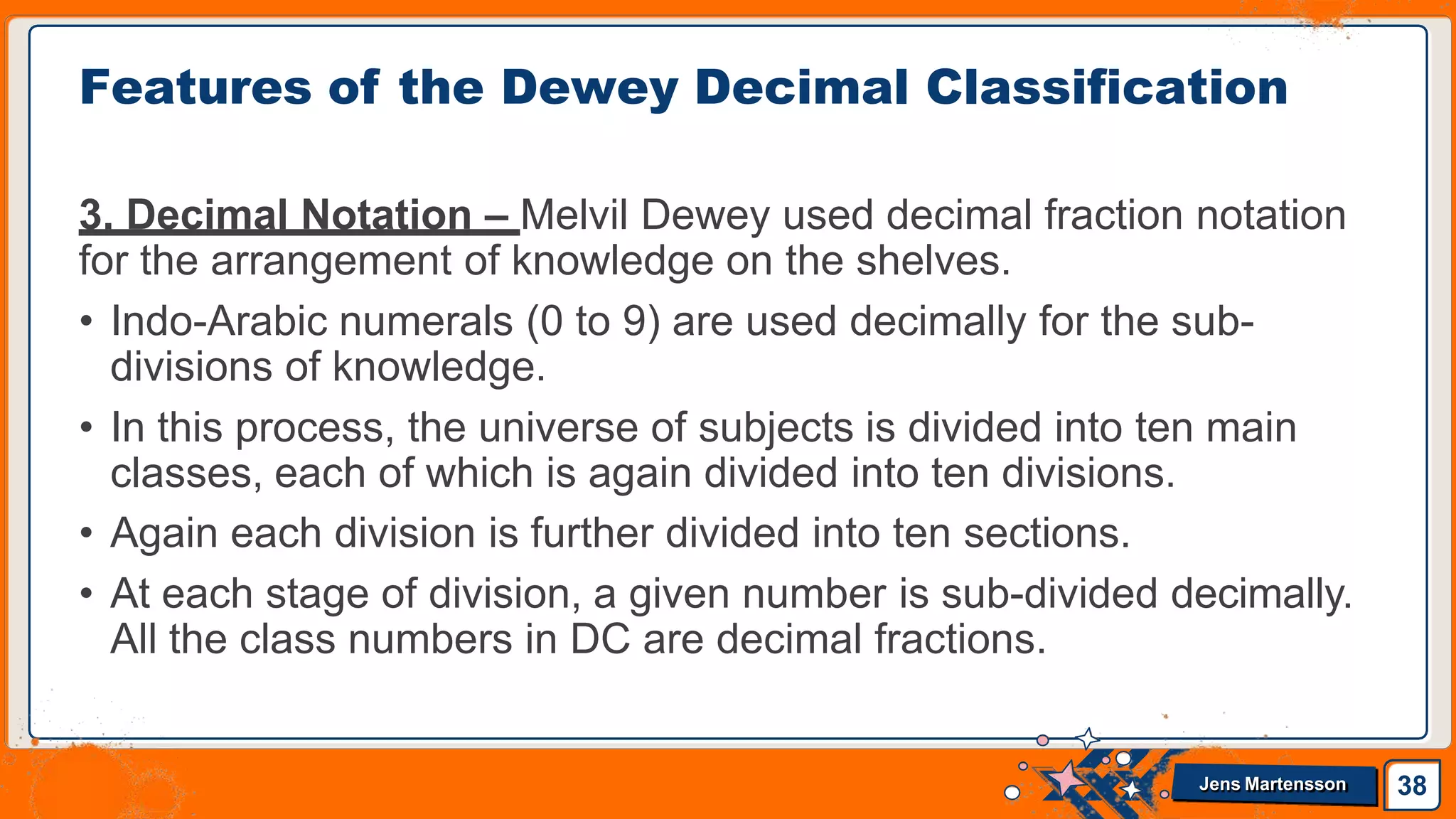 3. Decimal Notation – Melvil Dewey used decimal fraction notation
for the arrangement of knowledge on the shelves.
• Indo-Arabic numerals (0 to 9) are used decimally for the sub-
divisions of knowledge.
• In this process, the universe of subjects is divided into ten main
classes, each of which is again divided into ten divisions.
• Again each division is further divided into ten sections.
• At each stage of division, a given number is sub-divided decimally.
All the class numbers in DC are decimal fractions.
Features of the Dewey Decimal Classification
38
Jens Martensson
 