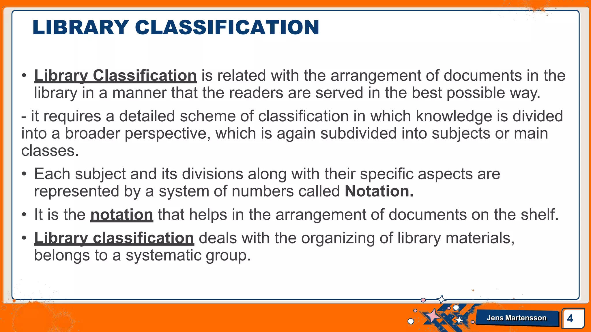 LIBRARY CLASSIFICATION
4
Jens Martensson
• Library Classification is related with the arrangement of documents in the
library in a manner that the readers are served in the best possible way.
- it requires a detailed scheme of classification in which knowledge is divided
into a broader perspective, which is again subdivided into subjects or main
classes.
• Each subject and its divisions along with their specific aspects are
represented by a system of numbers called Notation.
• It is the notation that helps in the arrangement of documents on the shelf.
• Library classification deals with the organizing of library materials,
belongs to a systematic group.
 