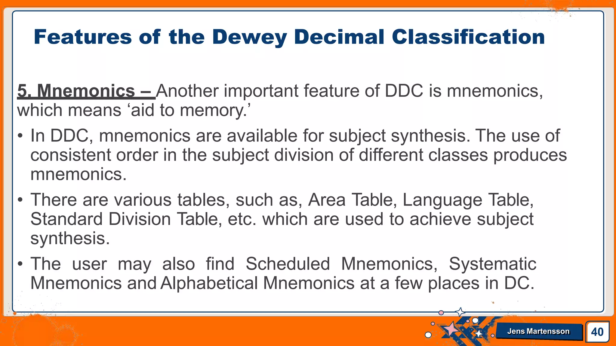 5. Mnemonics – Another important feature of DDC is mnemonics,
which means ‘aid to memory.’
• In DDC, mnemonics are available for subject synthesis. The use of
consistent order in the subject division of different classes produces
mnemonics.
• There are various tables, such as, Area Table, Language Table,
Standard Division Table, etc. which are used to achieve subject
synthesis.
• The user may also find Scheduled Mnemonics, Systematic
Mnemonics and Alphabetical Mnemonics at a few places in DC.
Features of the Dewey Decimal Classification
40
Jens Martensson
 