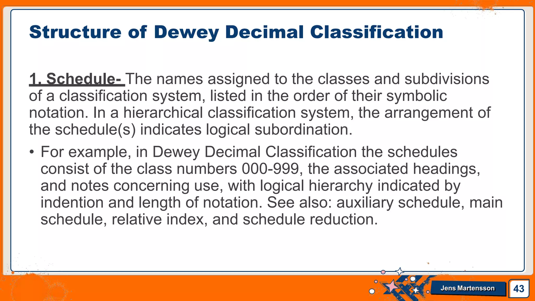 1. Schedule- The names assigned to the classes and subdivisions
of a classification system, listed in the order of their symbolic
notation. In a hierarchical classification system, the arrangement of
the schedule(s) indicates logical subordination.
• For example, in Dewey Decimal Classification the schedules
consist of the class numbers 000-999, the associated headings,
and notes concerning use, with logical hierarchy indicated by
indention and length of notation. See also: auxiliary schedule, main
schedule, relative index, and schedule reduction.
Structure of Dewey Decimal Classification
43
Jens Martensson
 