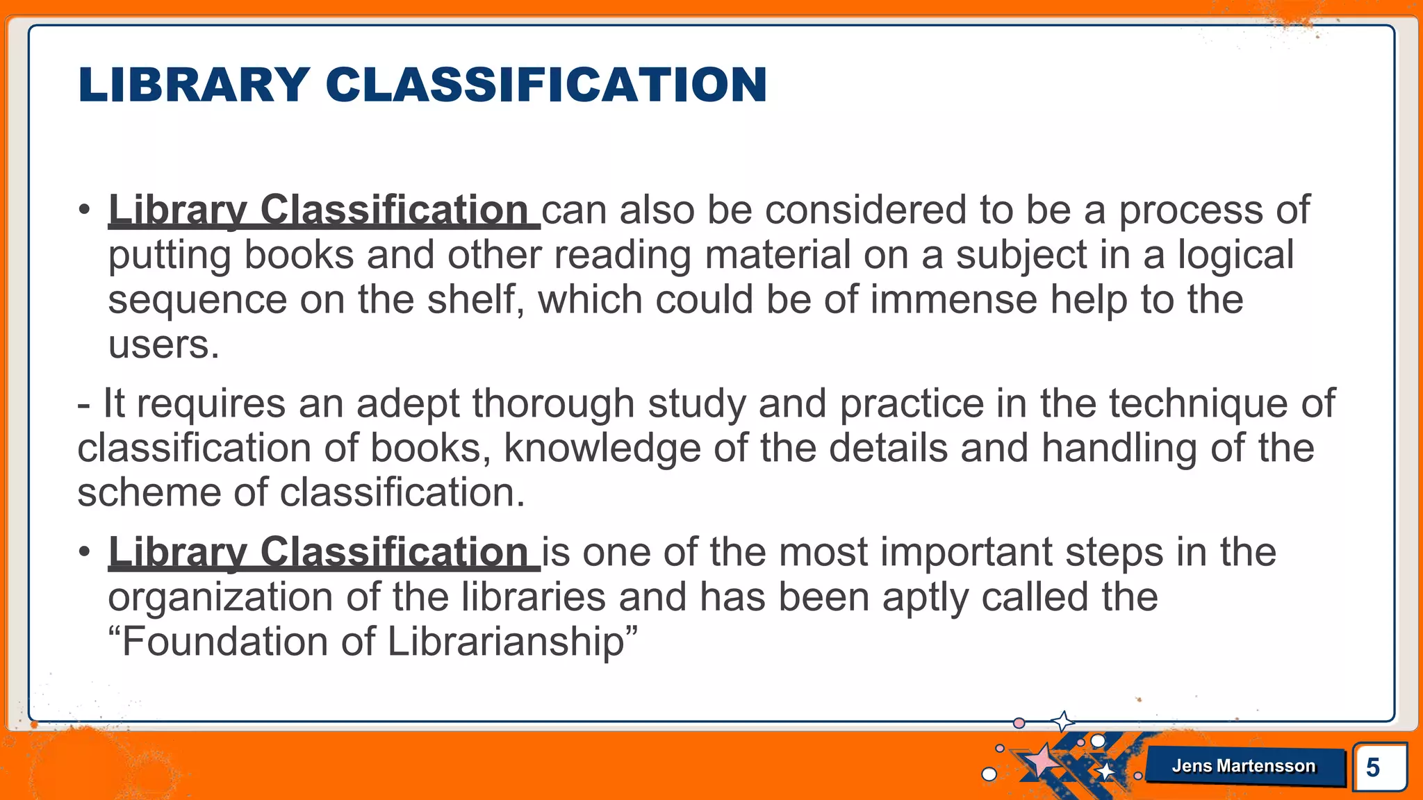 • Library Classification can also be considered to be a process of
putting books and other reading material on a subject in a logical
sequence on the shelf, which could be of immense help to the
users.
- It requires an adept thorough study and practice in the technique of
classification of books, knowledge of the details and handling of the
scheme of classification.
• Library Classification is one of the most important steps in the
organization of the libraries and has been aptly called the
“Foundation of Librarianship”
LIBRARY CLASSIFICATION
5
Jens Martensson
 