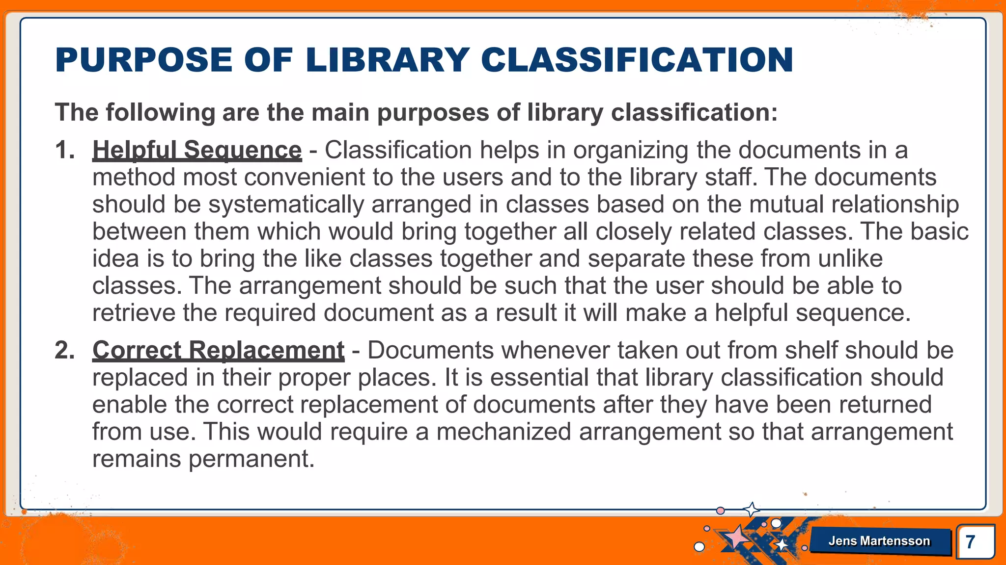 The following are the main purposes of library classification:
1. Helpful Sequence - Classification helps in organizing the documents in a
method most convenient to the users and to the library staff. The documents
should be systematically arranged in classes based on the mutual relationship
between them which would bring together all closely related classes. The basic
idea is to bring the like classes together and separate these from unlike
classes. The arrangement should be such that the user should be able to
retrieve the required document as a result it will make a helpful sequence.
2. Correct Replacement - Documents whenever taken out from shelf should be
replaced in their proper places. It is essential that library classification should
enable the correct replacement of documents after they have been returned
from use. This would require a mechanized arrangement so that arrangement
remains permanent.
PURPOSE OF LIBRARY CLASSIFICATION
7
Jens Martensson
 