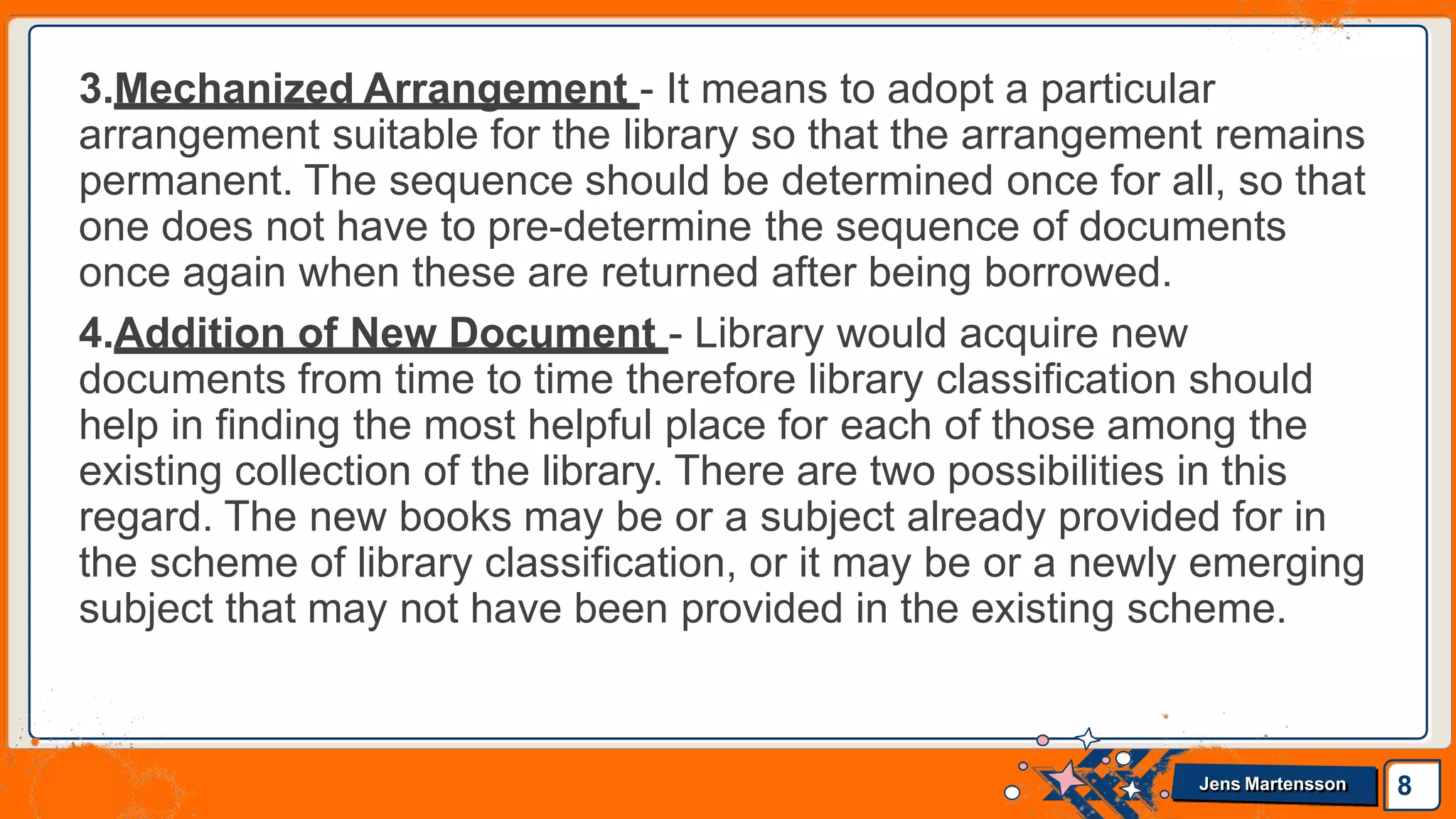 3.Mechanized Arrangement - It means to adopt a particular
arrangement suitable for the library so that the arrangement remains
permanent. The sequence should be determined once for all, so that
one does not have to pre-determine the sequence of documents
once again when these are returned after being borrowed.
4.Addition of New Document - Library would acquire new
documents from time to time therefore library classification should
help in finding the most helpful place for each of those among the
existing collection of the library. There are two possibilities in this
regard. The new books may be or a subject already provided for in
the scheme of library classification, or it may be or a newly emerging
subject that may not have been provided in the existing scheme.
8
Jens Martensson
 