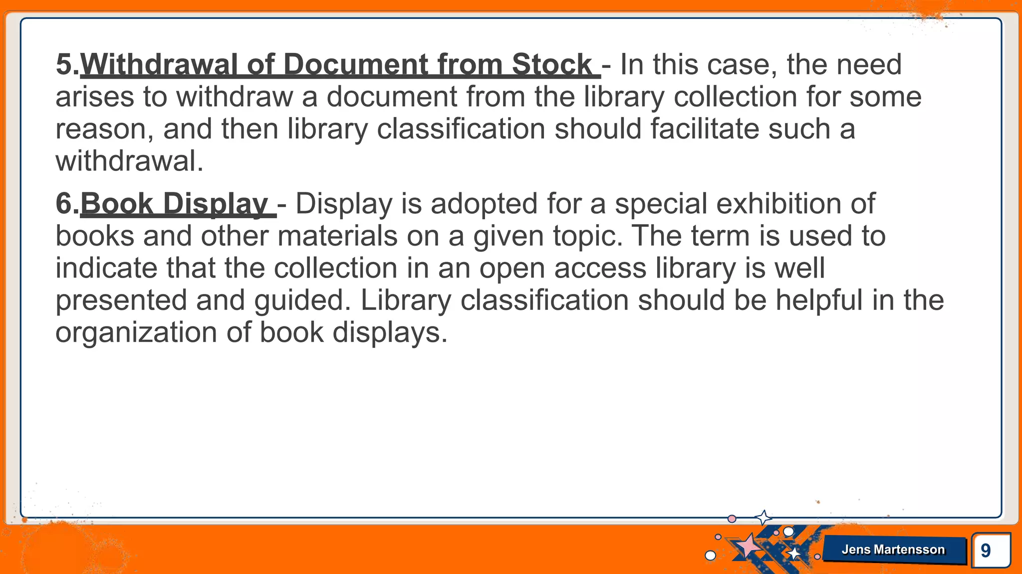5.Withdrawal of Document from Stock - In this case, the need
arises to withdraw a document from the library collection for some
reason, and then library classification should facilitate such a
withdrawal.
6.Book Display - Display is adopted for a special exhibition of
books and other materials on a given topic. The term is used to
indicate that the collection in an open access library is well
presented and guided. Library classification should be helpful in the
organization of book displays.
9
Jens Martensson
 