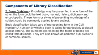 2. Form Division – Knowledge may be presented in one form of the
other, the form could be text book, manual, history, dictionary and
encyclopedia. These forms or styles of presenting knowledge of a
subject could be commonly applied to any subject.
Book classification takes care of representing form in the Call
Number (A number by which a book is called for particularly a closed
access library). The numbers representing the forms of books are
called form divisions. They are also known as common sub-divisions
or common-isolates.
Components of Library Classification
13
Jens Martensson
 