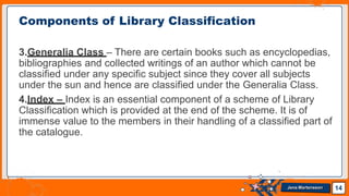 3.Generalia Class – There are certain books such as encyclopedias,
bibliographies and collected writings of an author which cannot be
classified under any specific subject since they cover all subjects
under the sun and hence are classified under the Generalia Class.
4.Index – Index is an essential component of a scheme of Library
Classification which is provided at the end of the scheme. It is of
immense value to the members in their handling of a classified part of
the catalogue.
Components of Library Classification
14
Jens Martensson
 