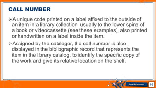 CALL NUMBER
A unique code printed on a label affixed to the outside of
an item in a library collection, usually to the lower spine of
a book or videocassette (see these examples), also printed
or handwritten on a label inside the item.
Assigned by the cataloger, the call number is also
displayed in the bibliographic record that represents the
item in the library catalog, to identify the specific copy of
the work and give its relative location on the shelf.
16
Jens Martensson
 