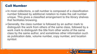 In most collections, a call number is composed of a classification
number followed by additional notation to make the call number
unique. This gives a classified arrangement to the library shelves
that facilitates browsing.
Generally, the class number is followed by an author mark to
distinguish the work from others of the same class, followed by a
work mark to distinguish the title from other works of the same
class by the same author, and sometimes other information such
as publication date, volume number, copy number, and location
symbol.
Call Number
17
Jens Martensson
 