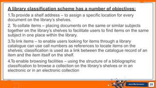 A library classification scheme has a number of objectives:
1.To provide a shelf address – to assign a specific location for every
document on the library’s shelves.
2. To collate items – placing documents on the same or similar subjects
together on the library’s shelves to facilitate users to find items on the same
subject in one place within the library.
3.To link items – to enable users looking for items through a library
catalogue can use call numbers as references to locate items on the
shelves; classification is used as a link between the catalogue record of an
item and the item itself on the shelf.
4.To enable browsing facilities – using the structure of a bibliographic
classification to browse a collection on the library’s shelves or in an
electronic or in an electronic collection
20
Jens Martensson
 