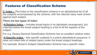 2. Index – The Index to the classification scheme is an alphabetical list of all
the subjects encompassed by the scheme, with the relevant class mark shown
against each subject.
There are two types of index:
•A Relative Index – includes broad topics in its alphabetic arrangement, but
indented below the broad subject heading is a list of all the aspects of the
subject.
For e.g. Dewey Decimal Classification Scheme has an excellent relative index.
•A Specific Index – lists specific subjects in a précis alphabetical sequence. It
does not indent lists of related topics under the broad subject headings.
For example, Brown’s Subject Classification Scheme has a specific index.
Features of Classification Scheme
22
Jens Martensson
 