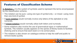 3. Notation – it is the system of symbols used to represent the terms encompassed
by the classification scheme.
• The notation can be pure –using one type of symbol only – or mixed –using more
than one kind of symbol.
• A pure notation would normally involve only letters of the alphabet or only
numerals.
• A mixed notation would normally utilize both letters and numerals.
• Some notations also involve the use of grammatical signs or mathematical
symbols. The notation usually appears on the spines of library books to facilitate
shelving and to ensure that each book is in its correct place.
• The notation is also shown on catalogue entries to help the staff and public to
remove books quickly
Features of Classification Scheme
23
Jens Martensson
 