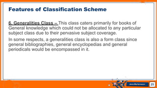 6. Generalities Class – This class caters primarily for books of
General knowledge which could not be allocated to any particular
subject class due to their pervasive subject coverage.
In some respects, a generalities class is also a form class since
general bibliographies, general encyclopedias and general
periodicals would be encompassed in it.
Features of Classification Scheme
25
Jens Martensson
 