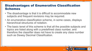 • The disadvantage is that it is difficult to accommodate new
subjects and frequent revisions may be required.
• An enumerative classification scheme, in some cases, displays
hierarchical structures of notation.
• The basic tenet of this scheme is that all the possible subjects and
topics are listed along with a predefined class number, and
therefore the classifier does not have to create any class number
such as Dewey Decimal Classification.
Disadvantages of Enumerative Classification
Schemes
28
Jens Martensson
 