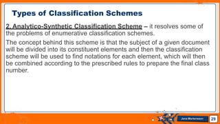2. Analytico-Synthetic Classification Scheme – it resolves some of
the problems of enumerative classification schemes.
The concept behind this scheme is that the subject of a given document
will be divided into its constituent elements and then the classification
scheme will be used to find notations for each element, which will then
be combined according to the prescribed rules to prepare the final class
number.
Types of Classification Schemes
29
Jens Martensson
 