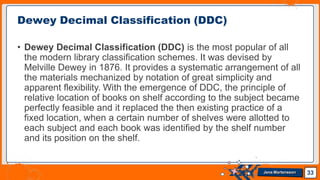 • Dewey Decimal Classification (DDC) is the most popular of all
the modern library classification schemes. It was devised by
Melville Dewey in 1876. It provides a systematic arrangement of all
the materials mechanized by notation of great simplicity and
apparent flexibility. With the emergence of DDC, the principle of
relative location of books on shelf according to the subject became
perfectly feasible and it replaced the then existing practice of a
fixed location, when a certain number of shelves were allotted to
each subject and each book was identified by the shelf number
and its position on the shelf.
Dewey Decimal Classification (DDC)
33
Jens Martensson
 