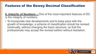 6. Integrity of Numbers – One of the most important features of DC
is the integrity of numbers.
• To incorporate new developments and to keep pace with the
growth of knowledge, a scheme of classification should be revised
continually, without changing the basic structure, so that the
professionals may accept the revised edition without hesitation.
Features of the Dewey Decimal Classification
41
Jens Martensson
 