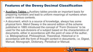 • Auxiliary Tables – Auxiliary tables provide an important basis for
preparing numbers and lead to uniform meanings of numbers when
used in various contexts.
• A document, which is a source of knowledge, always has some
physical form. Melvil Dewey in the second edition of the scheme
published in 1885 introduced the concept of “Form Divisions” to be
used for the sub-divisions of a subject based on the characteristics of
documents, either in accordance with the point of view of the author,
i.e. Bibliographical, Philosophical, Theoretical, Historical or in
accordance with the form of thought content in documents, i.e. Digest,
Manual, Monograph, Dictionary, Periodical or Manual.
Features of the Dewey Decimal Classification
42
Jens Martensson
 