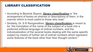 • According to Berwick Sayers, library classification is “the
arrangement of books on shelves or descriptions of them, in the
manner which is most useful to those who read.”
• Similarly, Dr. S R Ranganathan, library classification is meant to
be “the translation of the name of the subject of a book into a
preferred artificial language of ordinal numbers, and the
individualization of the several books dealing with the same specific
subject by means of further set of ordinal numbers which represent
some features of the book other than their thought content.”
LIBRARY CLASSIFICATION
6
Jens Martensson
 