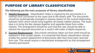 The following are the main purposes of library classification:
1. Helpful Sequence - Classification helps in organizing the documents in a
method most convenient to the users and to the library staff. The documents
should be systematically arranged in classes based on the mutual relationship
between them which would bring together all closely related classes. The basic
idea is to bring the like classes together and separate these from unlike
classes. The arrangement should be such that the user should be able to
retrieve the required document as a result it will make a helpful sequence.
2. Correct Replacement - Documents whenever taken out from shelf should be
replaced in their proper places. It is essential that library classification should
enable the correct replacement of documents after they have been returned
from use. This would require a mechanized arrangement so that arrangement
remains permanent.
PURPOSE OF LIBRARY CLASSIFICATION
7
Jens Martensson
 