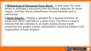 5.Withdrawal of Document from Stock - In this case, the need
arises to withdraw a document from the library collection for some
reason, and then library classification should facilitate such a
withdrawal.
6.Book Display - Display is adopted for a special exhibition of
books and other materials on a given topic. The term is used to
indicate that the collection in an open access library is well
presented and guided. Library classification should be helpful in the
organization of book displays.
9
Jens Martensson
 