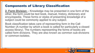 Jens Martensson
2. Form Division – Knowledge may be presented in one form of the
other, the form could be text book, manual, history, dictionary and
encyclopedia. These forms or styles of presenting knowledge of a
subject could be commonly applied to any subject.
Book classification takes care of representing form in the Call
Number (A number by which a book is called for particularly a closed
access library). The numbers representing the forms of books are
called form divisions. They are also known as common sub-divisions
or common-isolates.
13
Components of Library Classification
 