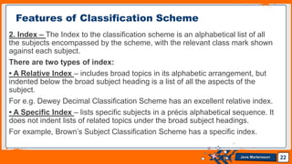 Jens Martensson
2. Index – The Index to the classification scheme is an alphabetical list of all
the subjects encompassed by the scheme, with the relevant class mark shown
against each subject.
There are two types of index:
• A Relative Index – includes broad topics in its alphabetic arrangement, but
indented below the broad subject heading is a list of all the aspects of the
subject.
For e.g. Dewey Decimal Classification Scheme has an excellent relative index.
• A Specific Index – lists specific subjects in a précis alphabetical sequence. It
does not indent lists of related topics under the broad subject headings.
For example, Brown’s Subject Classification Scheme has a specific index.
22
Features of Classification Scheme
 