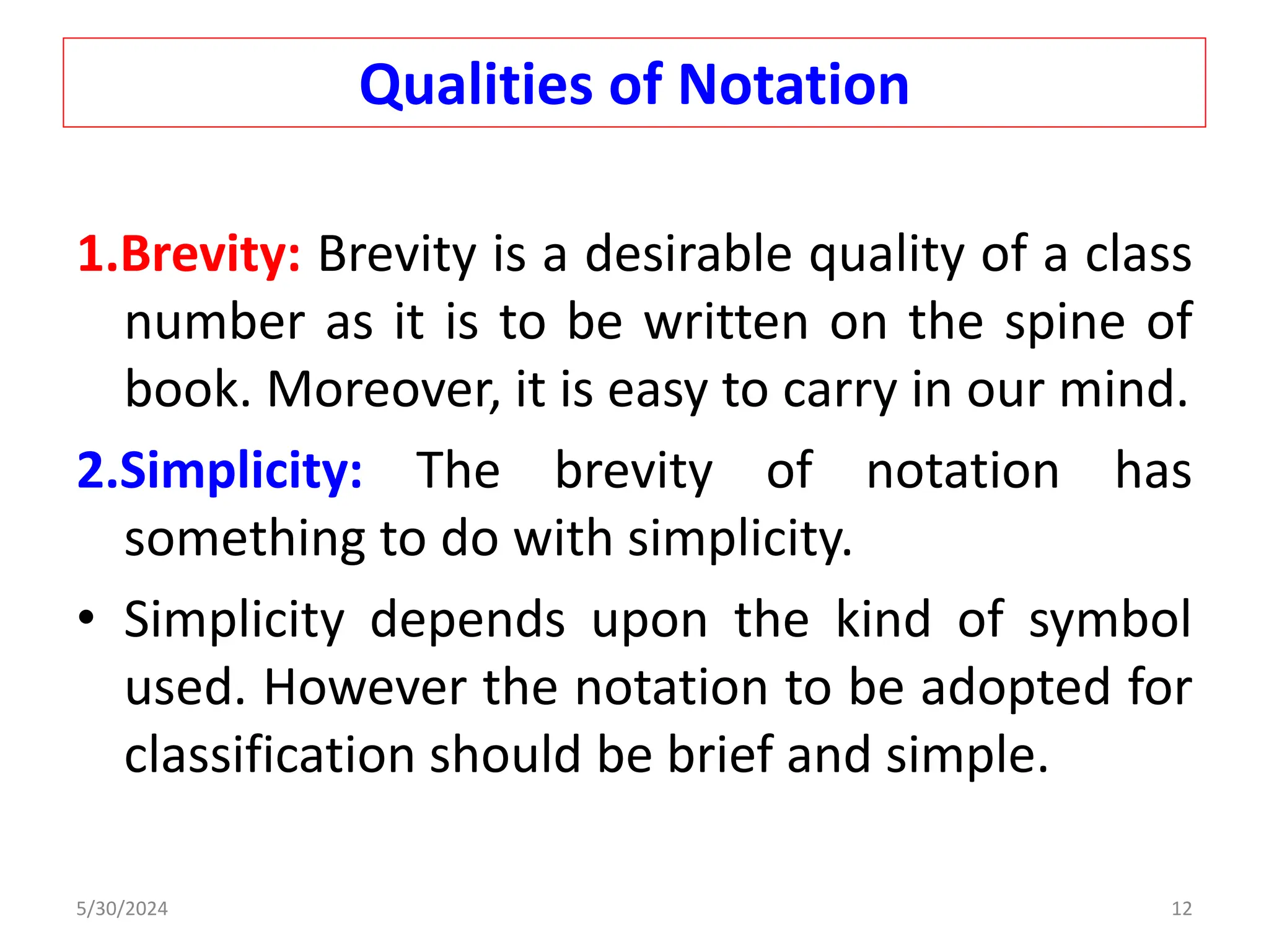 Qualities of Notation
1.Brevity: Brevity is a desirable quality of a class
number as it is to be written on the spine of
book. Moreover, it is easy to carry in our mind.
2.Simplicity: The brevity of notation has
something to do with simplicity.
• Simplicity depends upon the kind of symbol
used. However the notation to be adopted for
classification should be brief and simple.
5/30/2024 12
 