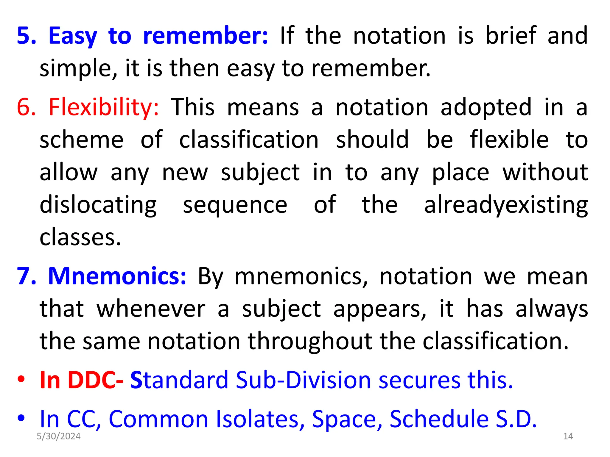 5. Easy to remember: If the notation is brief and
simple, it is then easy to remember.
6. Flexibility: This means a notation adopted in a
scheme of classification should be flexible to
allow any new subject in to any place without
dislocating sequence of the alreadyexisting
classes.
7. Mnemonics: By mnemonics, notation we mean
that whenever a subject appears, it has always
the same notation throughout the classification.
• In DDC- Standard Sub-Division secures this.
• In CC, Common Isolates, Space, Schedule S.D.
5/30/2024 14
 
