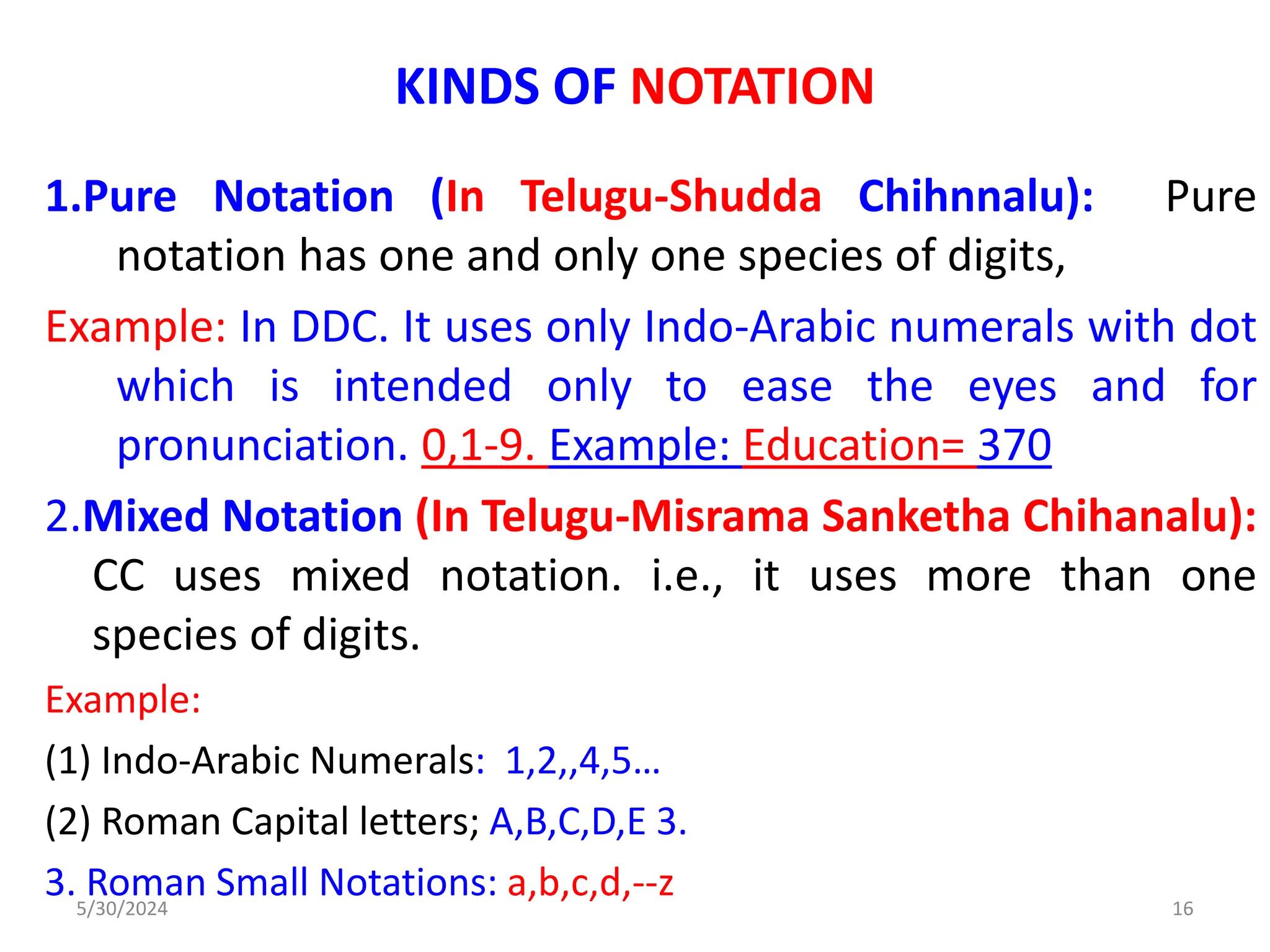 KINDS OF NOTATION
1.Pure Notation (In Telugu-Shudda Chihnnalu): Pure
notation has one and only one species of digits,
Example: In DDC. It uses only Indo-Arabic numerals with dot
which is intended only to ease the eyes and for
pronunciation. 0,1-9. Example: Education= 370
2.Mixed Notation (In Telugu-Misrama Sanketha Chihanalu):
CC uses mixed notation. i.e., it uses more than one
species of digits.
Example:
(1) Indo-Arabic Numerals: 1,2,,4,5…
(2) Roman Capital letters; A,B,C,D,E 3.
3. Roman Small Notations: a,b,c,d,--z
5/30/2024 16
 