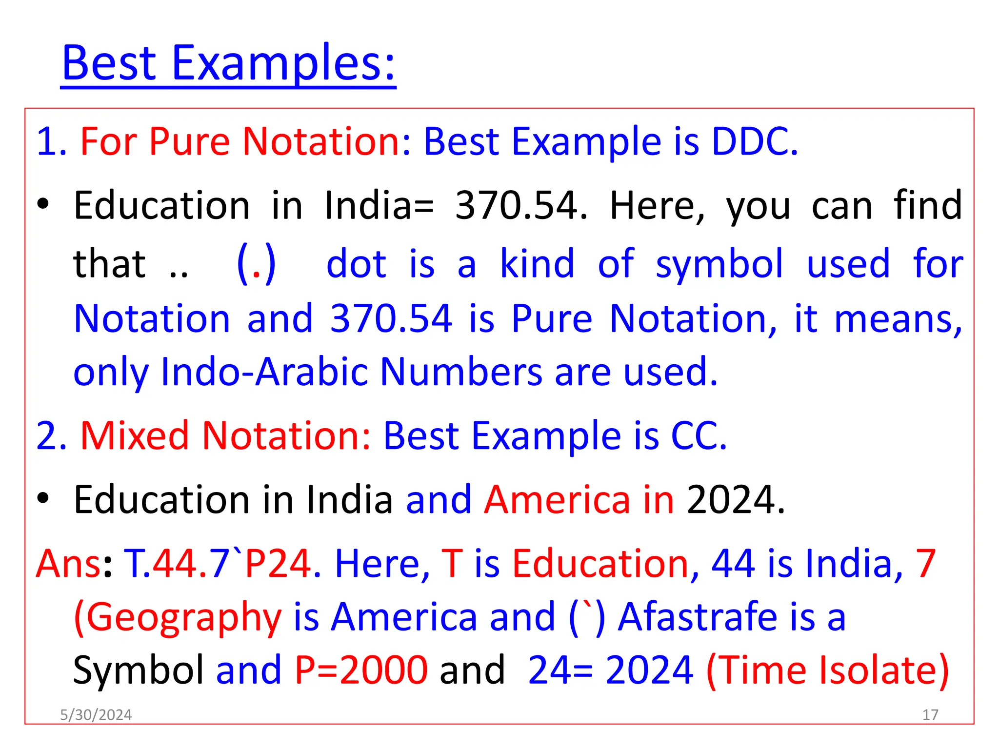 Best Examples:
1. For Pure Notation: Best Example is DDC.
• Education in India= 370.54. Here, you can find
that .. (.) dot is a kind of symbol used for
Notation and 370.54 is Pure Notation, it means,
only Indo-Arabic Numbers are used.
2. Mixed Notation: Best Example is CC.
• Education in India and America in 2024.
Ans: T.44.7`P24. Here, T is Education, 44 is India, 7
(Geography is America and (`) Afastrafe is a
Symbol and P=2000 and 24= 2024 (Time Isolate)
5/30/2024 17
 