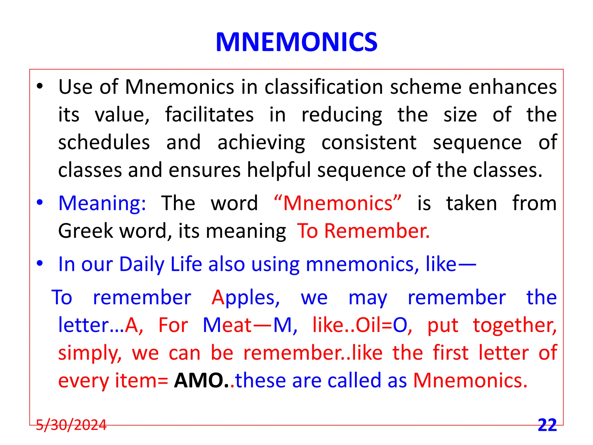 MNEMONICS
• Use of Mnemonics in classification scheme enhances
its value, facilitates in reducing the size of the
schedules and achieving consistent sequence of
classes and ensures helpful sequence of the classes.
• Meaning: The word “Mnemonics” is taken from
Greek word, its meaning To Remember.
• In our Daily Life also using mnemonics, like—
To remember Apples, we may remember the
letter…A, For Meat—M, like..Oil=O, put together,
simply, we can be remember..like the first letter of
every item= AMO..these are called as Mnemonics.
5/30/2024 22
 