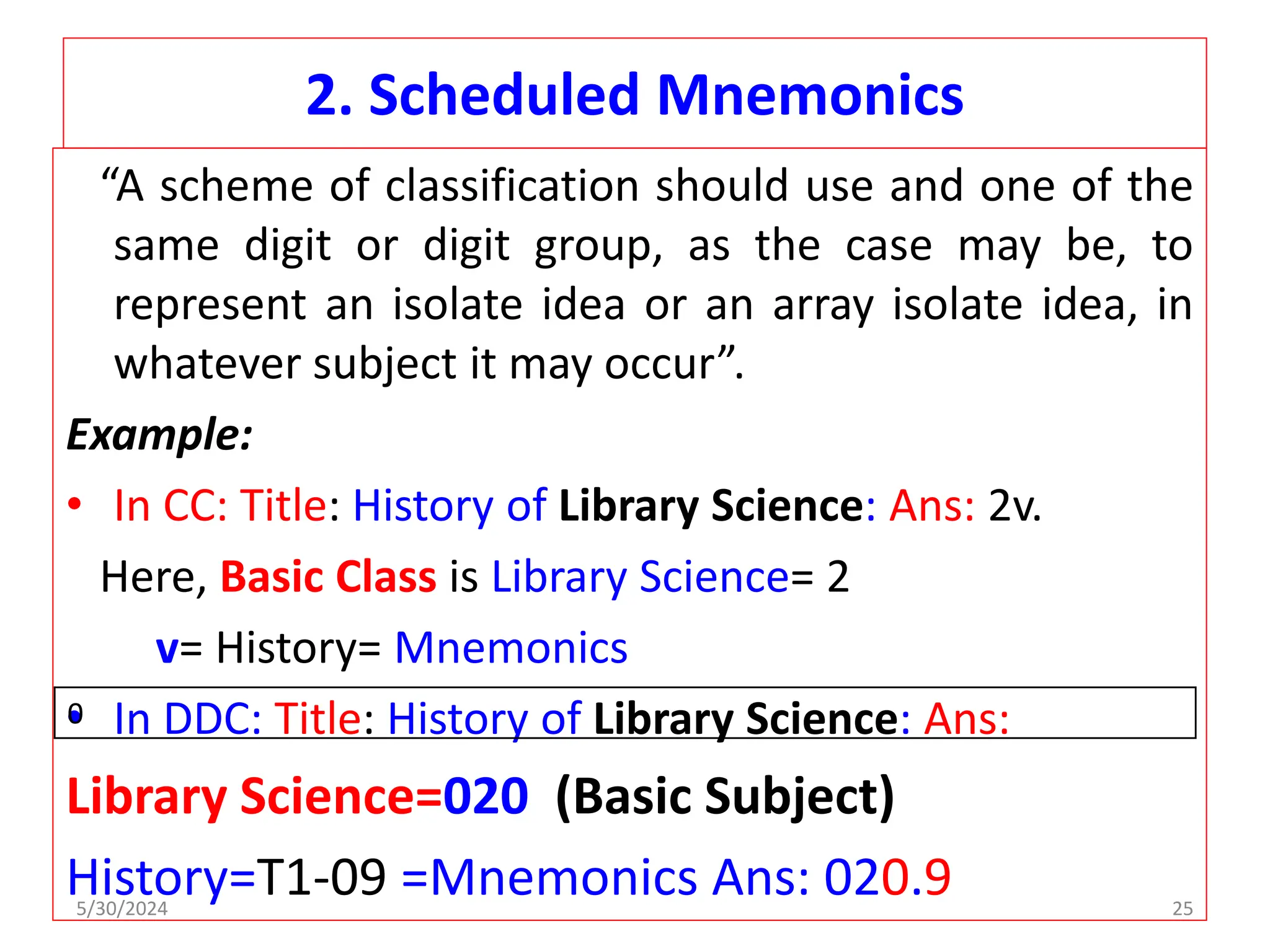 2. Scheduled Mnemonics
“A scheme of classification should use and one of the
same digit or digit group, as the case may be, to
represent an isolate idea or an array isolate idea, in
whatever subject it may occur”.
Example:
• In CC: Title: History of Library Science: Ans: 2v.
Here, Basic Class is Library Science= 2
v= History= Mnemonics
• In DDC: Title: History of Library Science: Ans:
Library Science=020 (Basic Subject)
History=T1-09 =Mnemonics Ans: 020.9
0
5/30/2024 25
 