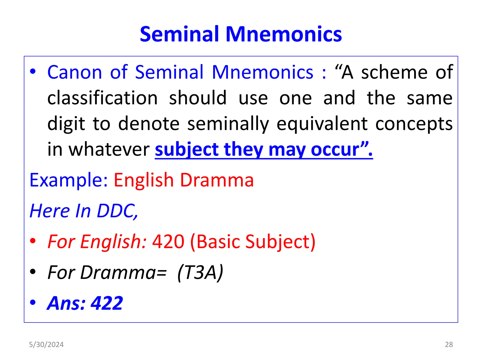 Seminal Mnemonics
• Canon of Seminal Mnemonics : “A scheme of
classification should use one and the same
digit to denote seminally equivalent concepts
in whatever subject they may occur”.
Example: English Dramma
Here In DDC,
• For English: 420 (Basic Subject)
• For Dramma= (T3A)
• Ans: 422
5/30/2024 28
 