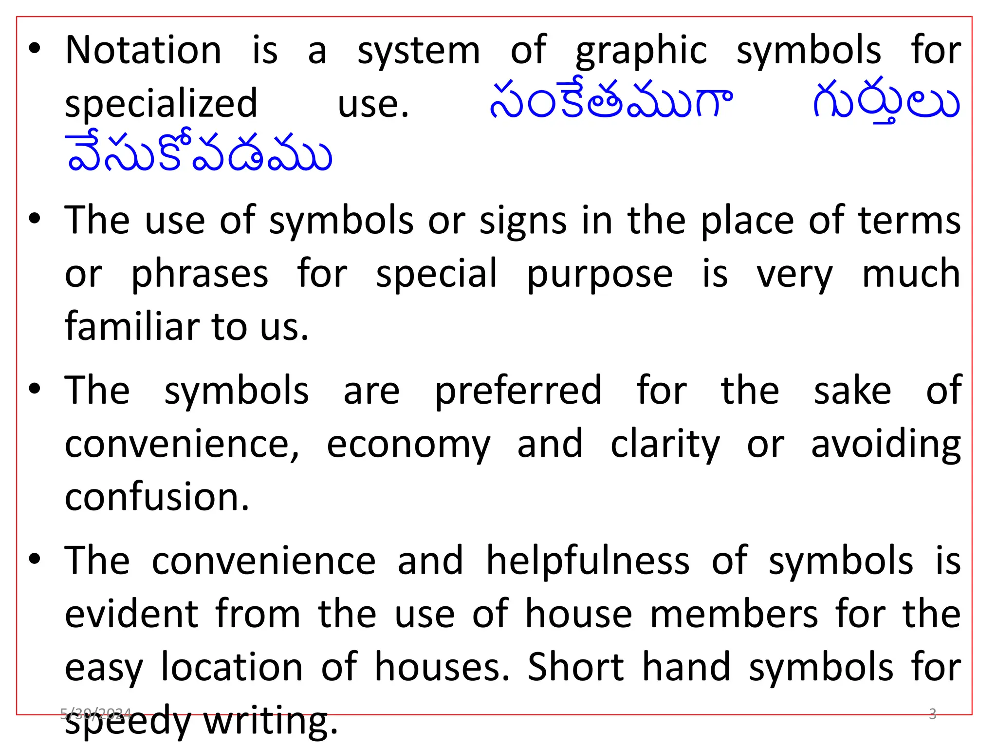 • Notation is a system of graphic symbols for
specialized use. సంకేతముగా గుర్తులు
వేసుకోవడము
• The use of symbols or signs in the place of terms
or phrases for special purpose is very much
familiar to us.
• The symbols are preferred for the sake of
convenience, economy and clarity or avoiding
confusion.
• The convenience and helpfulness of symbols is
evident from the use of house members for the
easy location of houses. Short hand symbols for
speedy writing.
5/30/2024 3
 