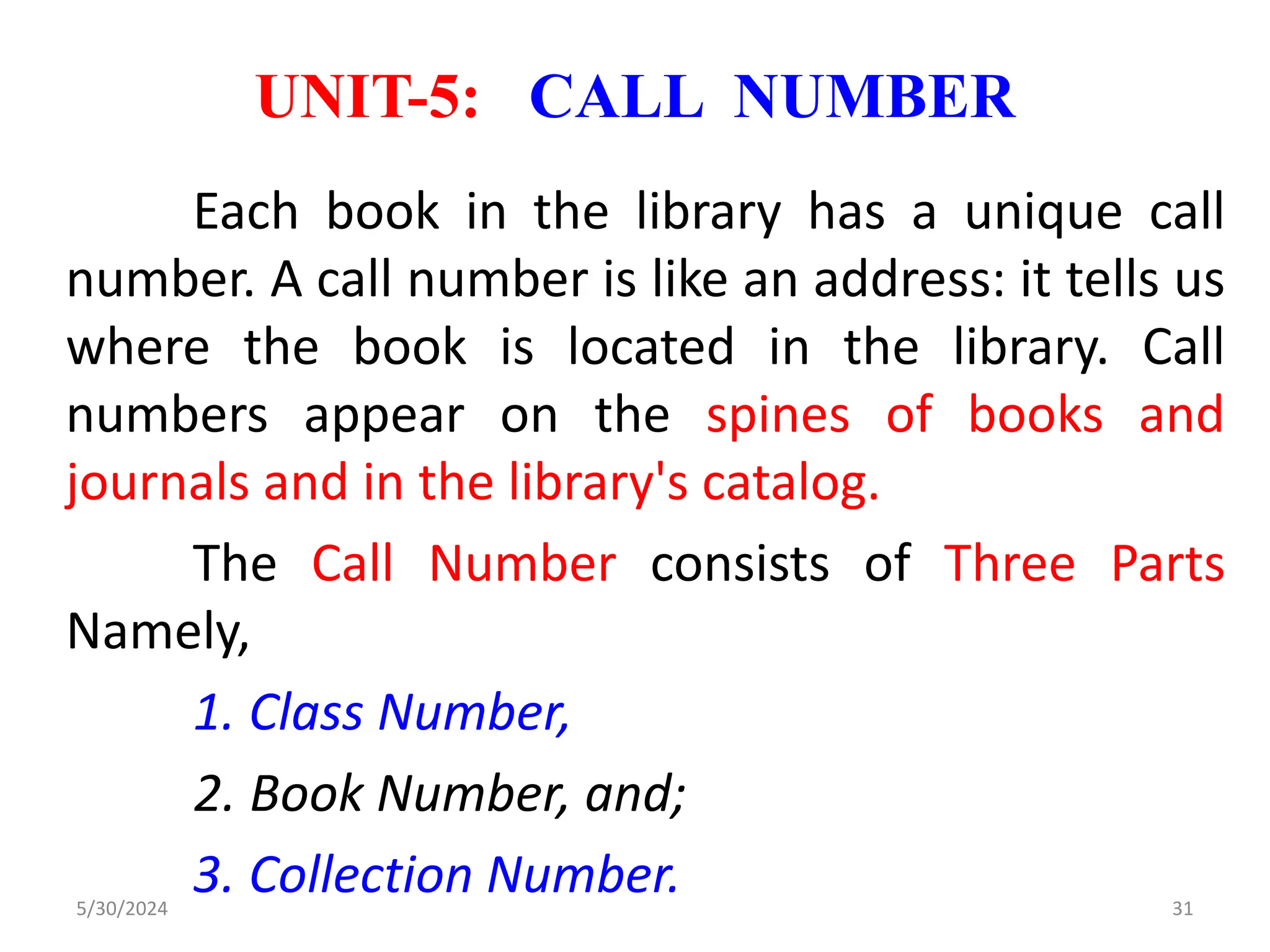UNIT-5: CALL NUMBER
Each book in the library has a unique call
number. A call number is like an address: it tells us
where the book is located in the library. Call
numbers appear on the spines of books and
journals and in the library's catalog.
The Call Number consists of Three Parts
Namely,
1. Class Number,
2. Book Number, and;
3. Collection Number.
5/30/2024 31
 