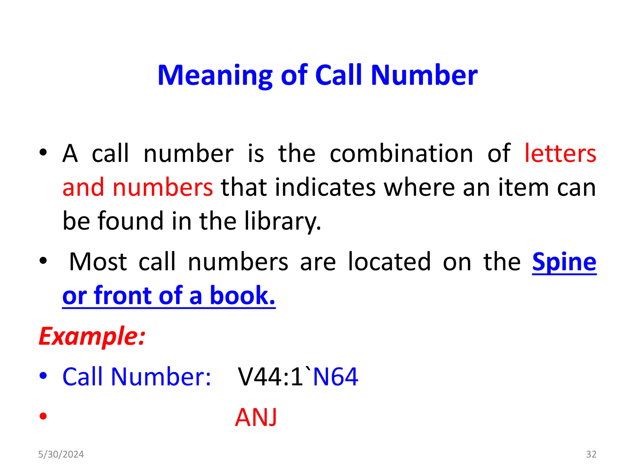Meaning of Call Number
• A call number is the combination of letters
and numbers that indicates where an item can
be found in the library.
• Most call numbers are located on the Spine
or front of a book.
Example:
• Call Number: V44:1`N64
• ANJ
5/30/2024 32
 