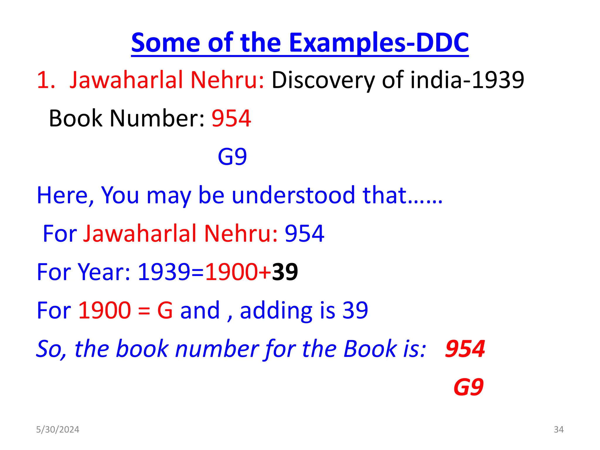 Some of the Examples-DDC
1. Jawaharlal Nehru: Discovery of india-1939
Book Number: 954
G9
Here, You may be understood that……
For Jawaharlal Nehru: 954
For Year: 1939=1900+39
For 1900 = G and , adding is 39
So, the book number for the Book is: 954
G9
5/30/2024 34
 