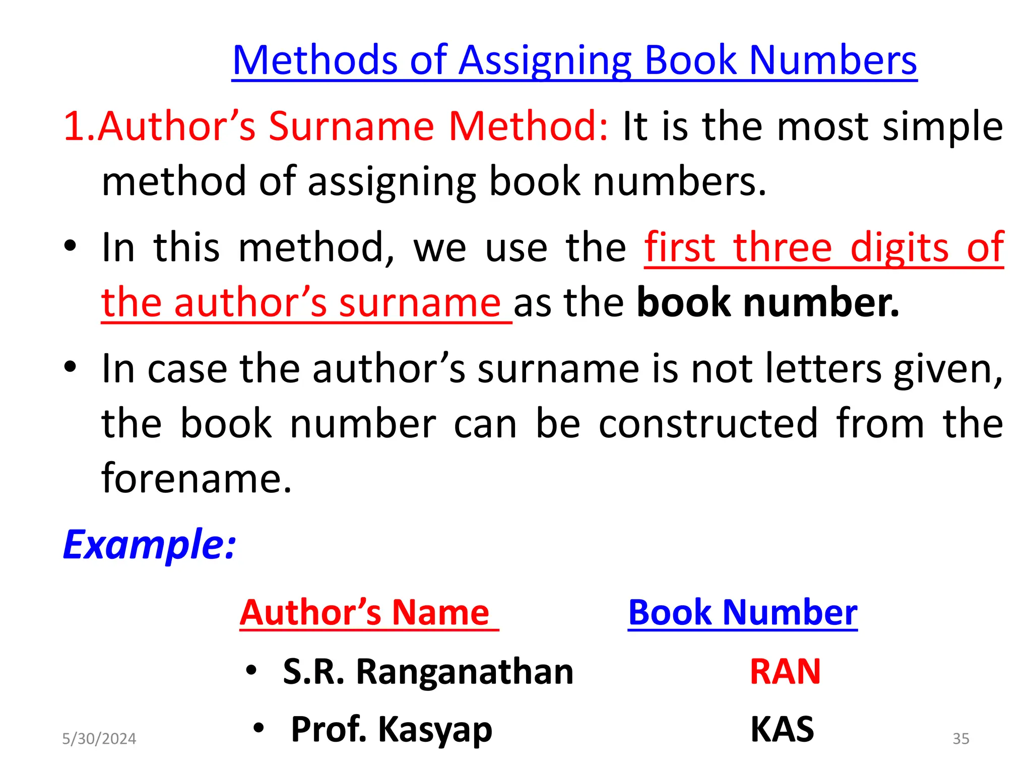 Methods of Assigning Book Numbers
1.Author’s Surname Method: It is the most simple
method of assigning book numbers.
• In this method, we use the first three digits of
the author’s surname as the book number.
• In case the author’s surname is not letters given,
the book number can be constructed from the
forename.
Example:
Author’s Name Book Number
• S.R. Ranganathan RAN
• Prof. Kasyap KAS
5/30/2024 35
 