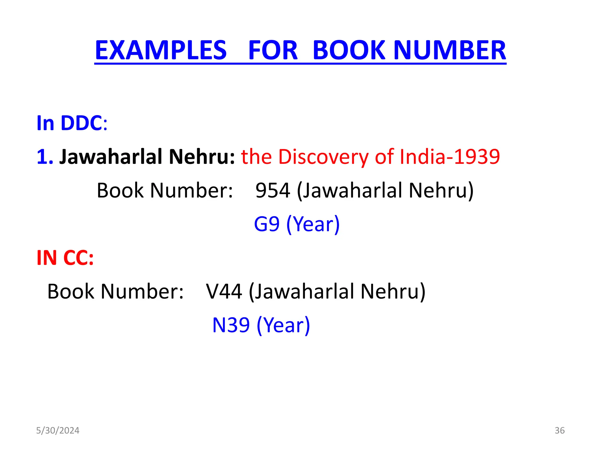 EXAMPLES FOR BOOK NUMBER
In DDC:
1. Jawaharlal Nehru: the Discovery of India-1939
Book Number: 954 (Jawaharlal Nehru)
G9 (Year)
IN CC:
Book Number: V44 (Jawaharlal Nehru)
N39 (Year)
5/30/2024 36
 