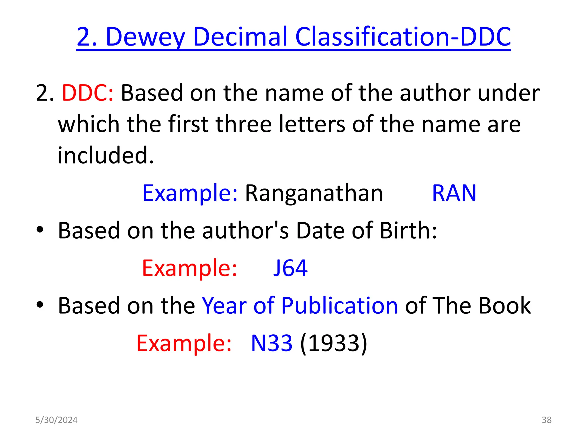 2. Dewey Decimal Classification-DDC
2. DDC: Based on the name of the author under
which the first three letters of the name are
included.
Example: Ranganathan RAN
• Based on the author's Date of Birth:
Example: J64
• Based on the Year of Publication of The Book
Example: N33 (1933)
5/30/2024 38
 