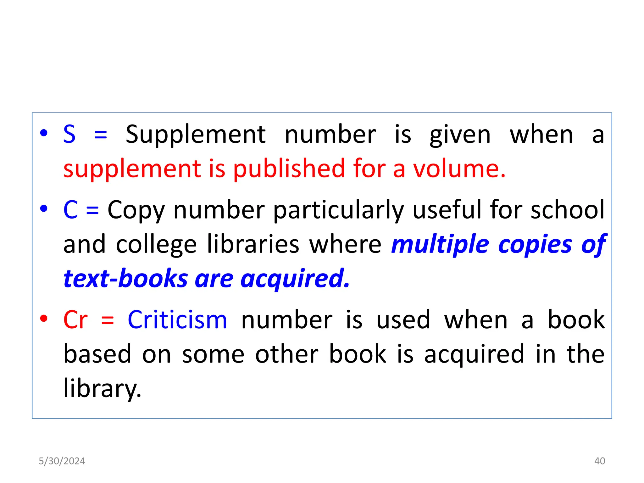 • S = Supplement number is given when a
supplement is published for a volume.
• C = Copy number particularly useful for school
and college libraries where multiple copies of
text-books are acquired.
• Cr = Criticism number is used when a book
based on some other book is acquired in the
library.
5/30/2024 40
 
