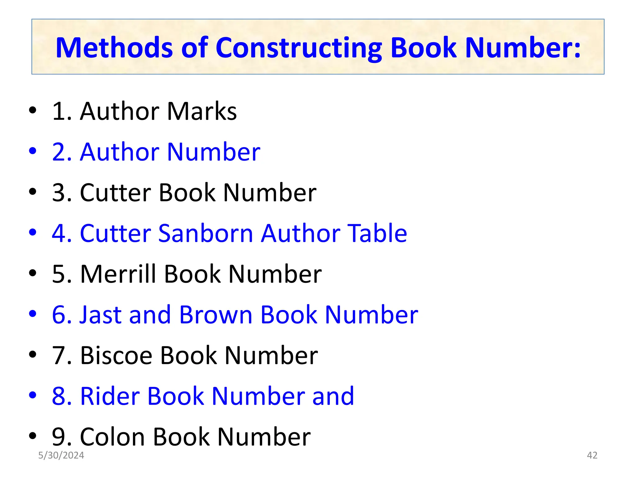 Methods of Constructing Book Number:
• 1. Author Marks
• 2. Author Number
• 3. Cutter Book Number
• 4. Cutter Sanborn Author Table
• 5. Merrill Book Number
• 6. Jast and Brown Book Number
• 7. Biscoe Book Number
• 8. Rider Book Number and
• 9. Colon Book Number
5/30/2024 42
 