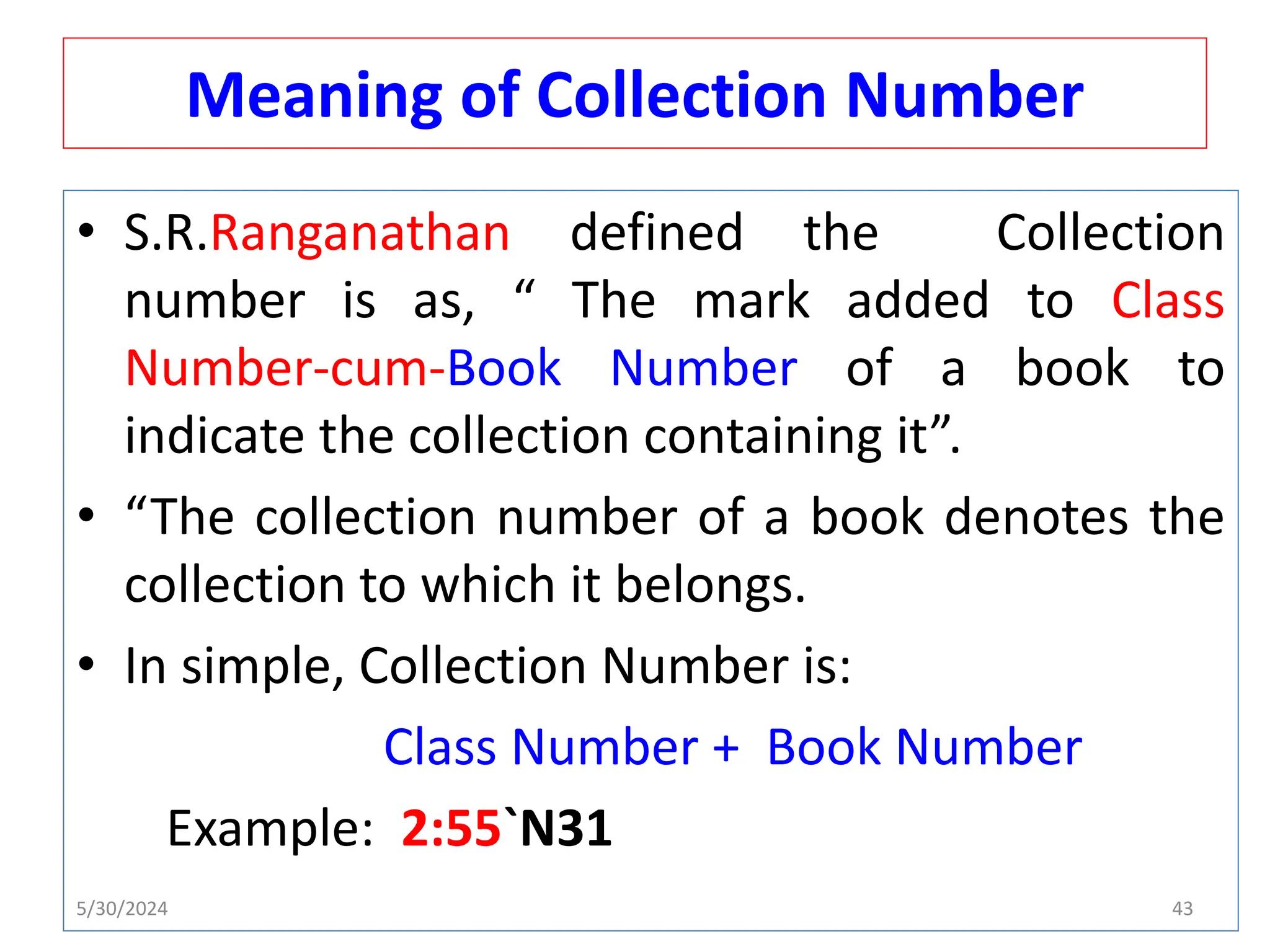 Meaning of Collection Number
• S.R.Ranganathan defined the Collection
number is as, “ The mark added to Class
Number-cum-Book Number of a book to
indicate the collection containing it”.
• “The collection number of a book denotes the
collection to which it belongs.
• In simple, Collection Number is:
Class Number + Book Number
Example: 2:55`N31
5/30/2024 43
 