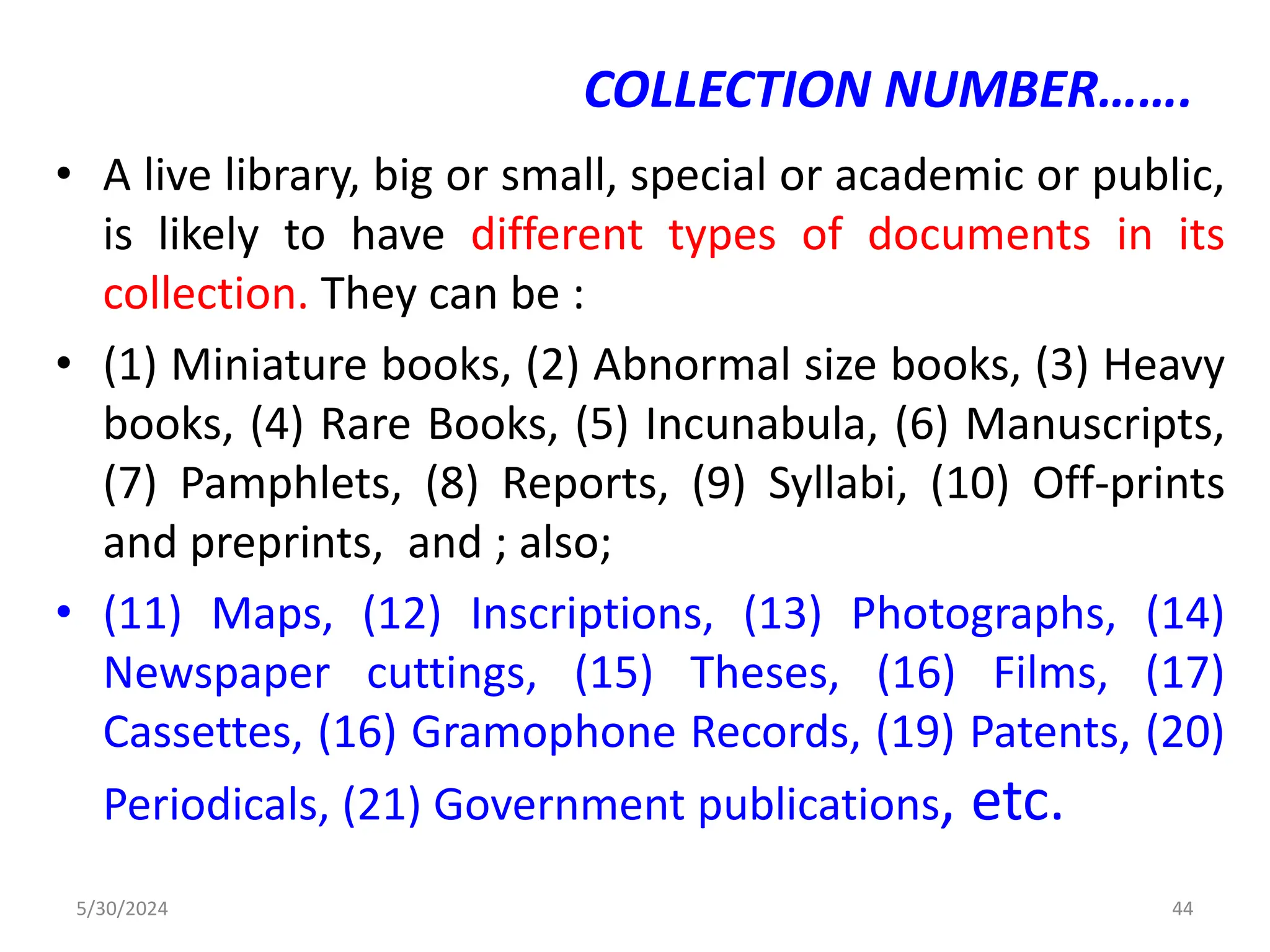 COLLECTION NUMBER…….
• A live library, big or small, special or academic or public,
is likely to have different types of documents in its
collection. They can be :
• (1) Miniature books, (2) Abnormal size books, (3) Heavy
books, (4) Rare Books, (5) Incunabula, (6) Manuscripts,
(7) Pamphlets, (8) Reports, (9) Syllabi, (10) Off-prints
and preprints, and ; also;
• (11) Maps, (12) Inscriptions, (13) Photographs, (14)
Newspaper cuttings, (15) Theses, (16) Films, (17)
Cassettes, (16) Gramophone Records, (19) Patents, (20)
Periodicals, (21) Government publications, etc.
5/30/2024 44
 