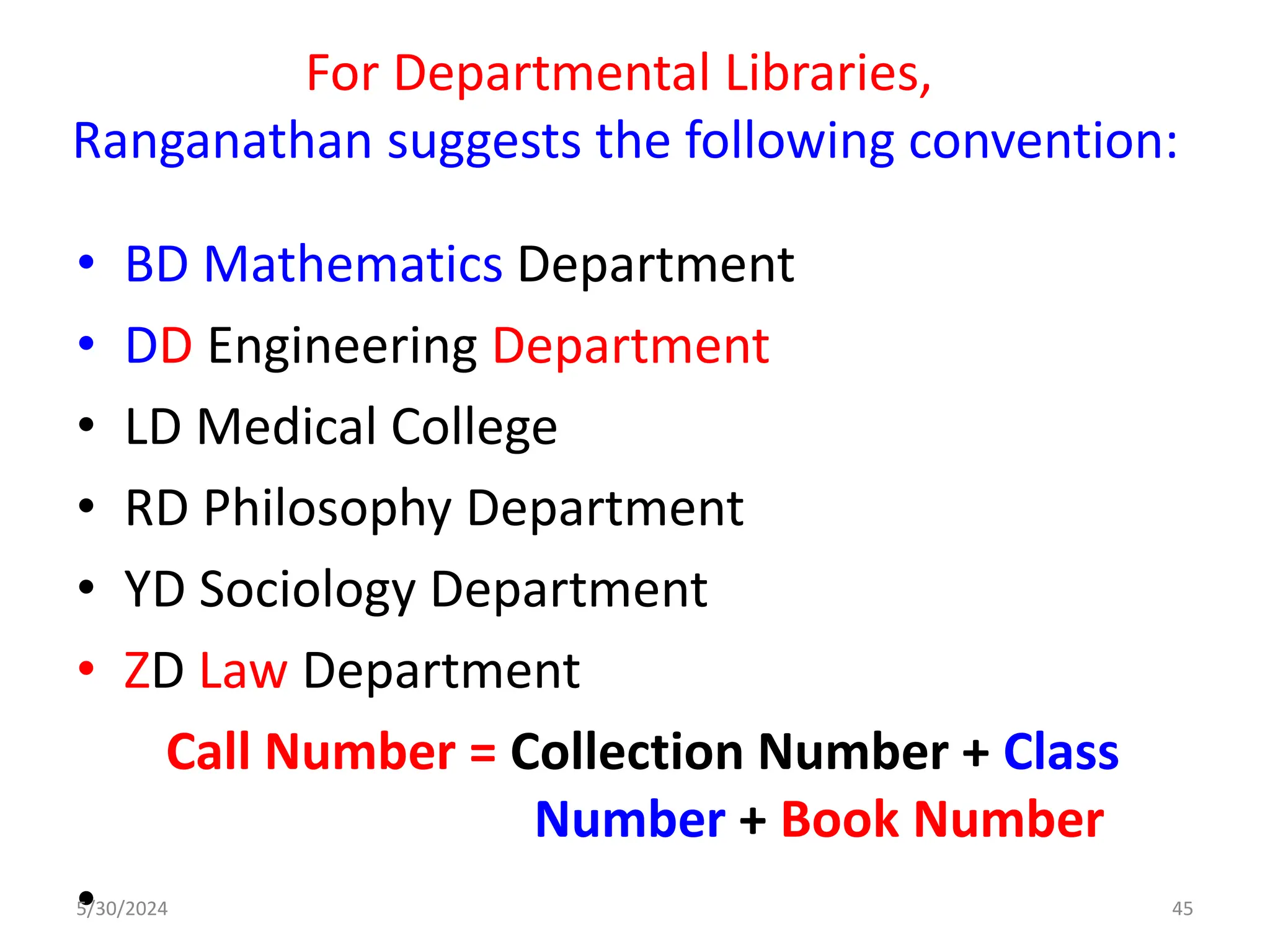 For Departmental Libraries,
Ranganathan suggests the following convention:
• BD Mathematics Department
• DD Engineering Department
• LD Medical College
• RD Philosophy Department
• YD Sociology Department
• ZD Law Department
Call Number = Collection Number + Class
Number + Book Number
•
5/30/2024 45
 