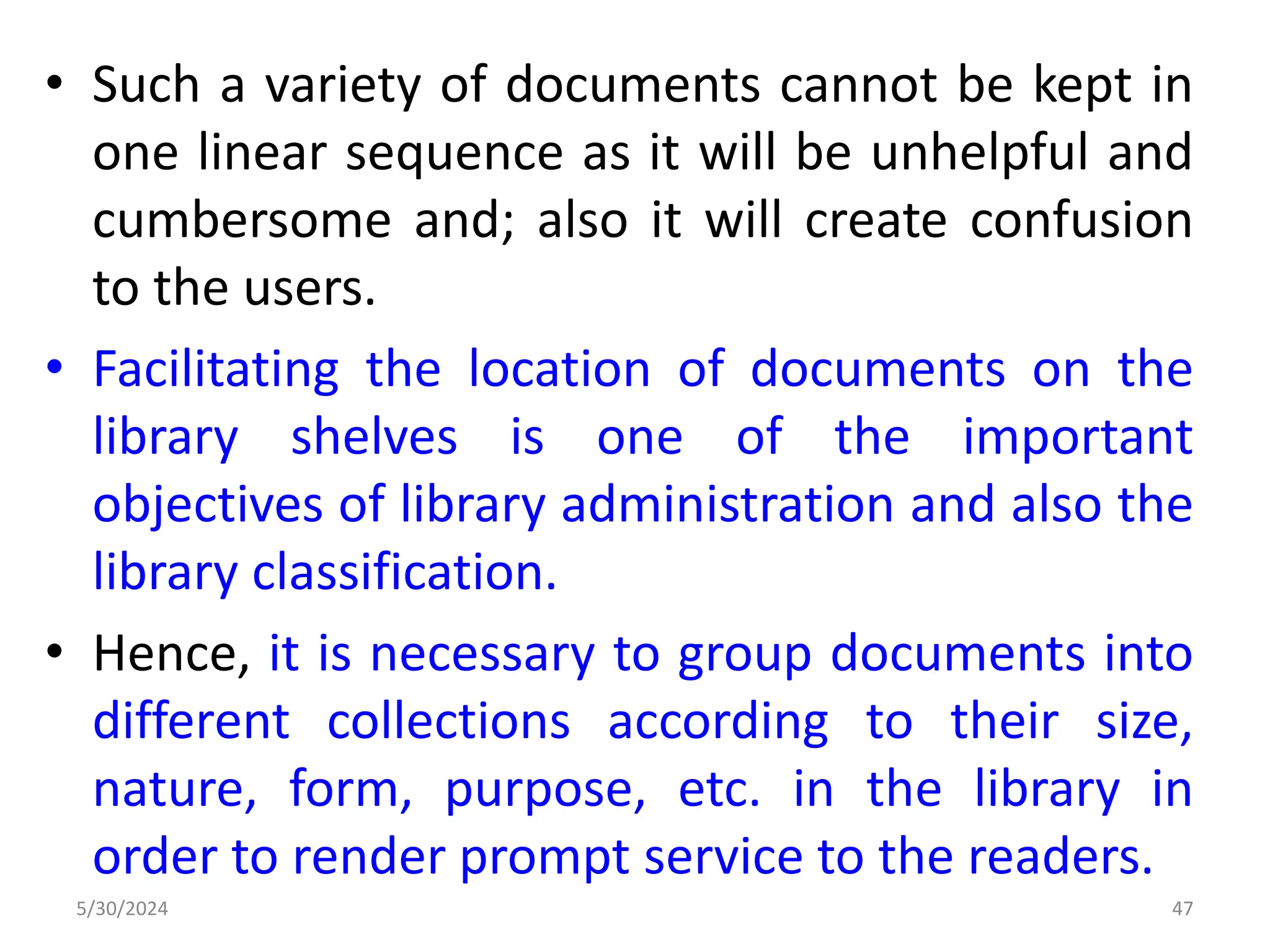 • Such a variety of documents cannot be kept in
one linear sequence as it will be unhelpful and
cumbersome and; also it will create confusion
to the users.
• Facilitating the location of documents on the
library shelves is one of the important
objectives of library administration and also the
library classification.
• Hence, it is necessary to group documents into
different collections according to their size,
nature, form, purpose, etc. in the library in
order to render prompt service to the readers.
5/30/2024 47
 
